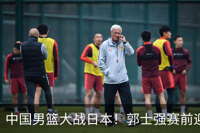中国男篮大战日本！郭士强赛前迎重磅喜讯，两大核心悍将火速复出